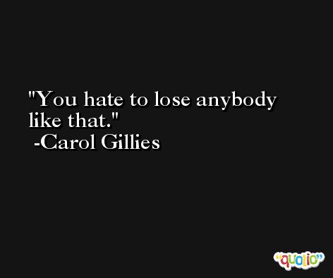 You hate to lose anybody like that. -Carol Gillies