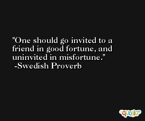 One should go invited to a friend in good fortune, and uninvited in misfortune.  -Swedish Proverb