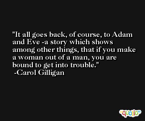 It all goes back, of course, to Adam and Eve -a story which shows among other things, that if you make a woman out of a man, you are bound to get into trouble. -Carol Gilligan
