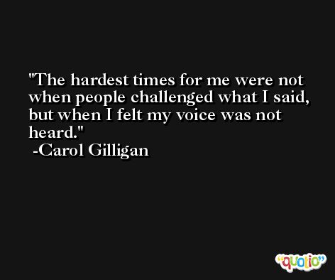 The hardest times for me were not when people challenged what I said, but when I felt my voice was not heard. -Carol Gilligan