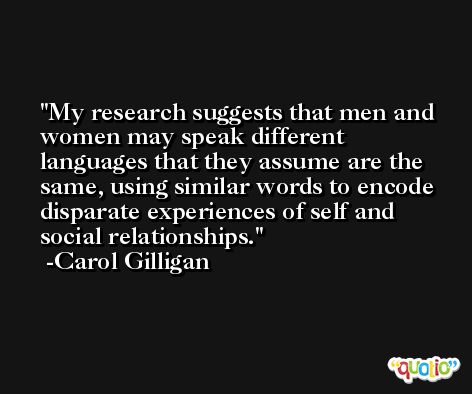 My research suggests that men and women may speak different languages that they assume are the same, using similar words to encode disparate experiences of self and social relationships. -Carol Gilligan