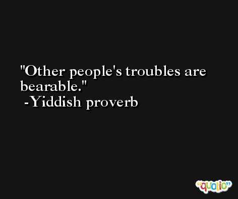Other people's troubles are bearable.  -Yiddish proverb