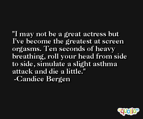 I may not be a great actress but I've become the greatest at screen orgasms. Ten seconds of heavy breathing, roll your head from side to side, simulate a slight asthma attack and die a little. -Candice Bergen
