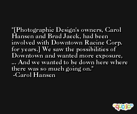 [Photographic Design's owners, Carol Hansen and Brad Jaeck, had been involved with Downtown Racine Corp. for years.] We saw the possibilities of Downtown and wanted more exposure, ... And we wanted to be down here where there was so much going on. -Carol Hansen
