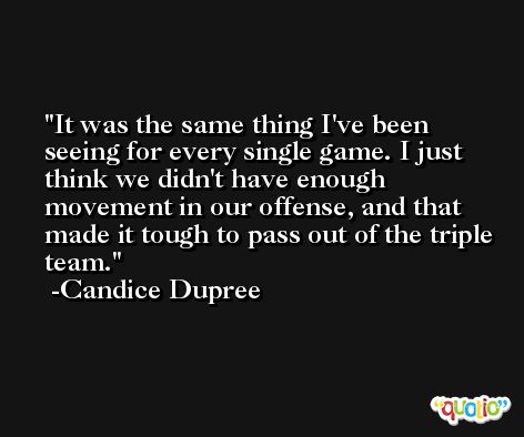 It was the same thing I've been seeing for every single game. I just think we didn't have enough movement in our offense, and that made it tough to pass out of the triple team. -Candice Dupree