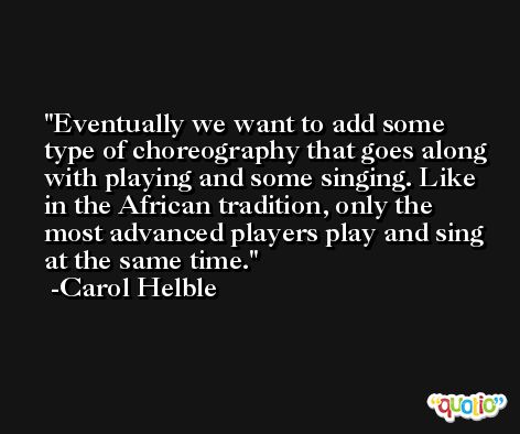 Eventually we want to add some type of choreography that goes along with playing and some singing. Like in the African tradition, only the most advanced players play and sing at the same time. -Carol Helble