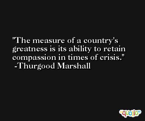 The measure of a country's greatness is its ability to retain compassion in times of crisis. -Thurgood Marshall