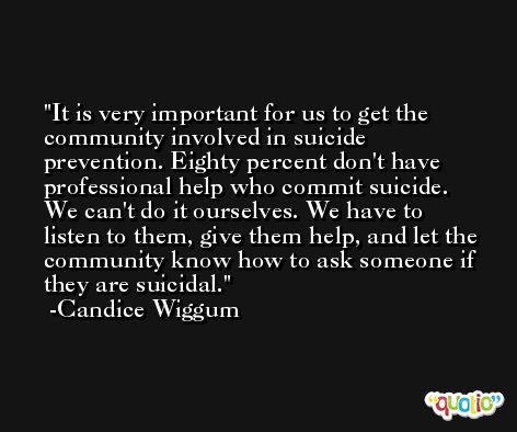 It is very important for us to get the community involved in suicide prevention. Eighty percent don't have professional help who commit suicide. We can't do it ourselves. We have to listen to them, give them help, and let the community know how to ask someone if they are suicidal. -Candice Wiggum