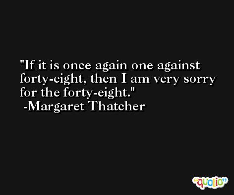 If it is once again one against forty-eight, then I am very sorry for the forty-eight. -Margaret Thatcher