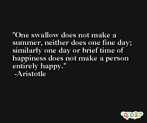 One swallow does not make a summer, neither does one fine day; similarly one day or brief time of happiness does not make a person entirely happy. -Aristotle