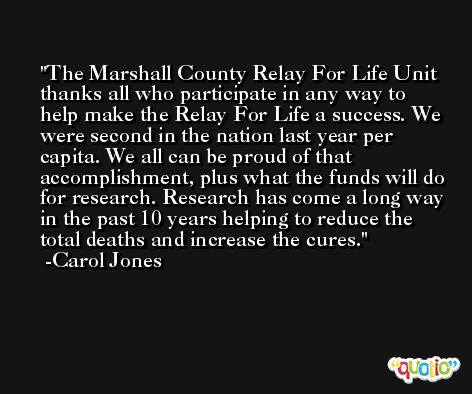 The Marshall County Relay For Life Unit thanks all who participate in any way to help make the Relay For Life a success. We were second in the nation last year per capita. We all can be proud of that accomplishment, plus what the funds will do for research. Research has come a long way in the past 10 years helping to reduce the total deaths and increase the cures. -Carol Jones