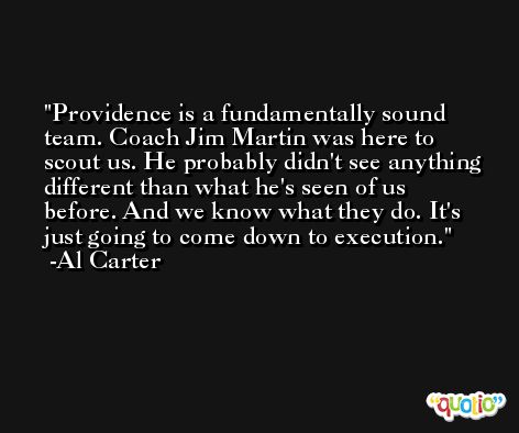 Providence is a fundamentally sound team. Coach Jim Martin was here to scout us. He probably didn't see anything different than what he's seen of us before. And we know what they do. It's just going to come down to execution. -Al Carter