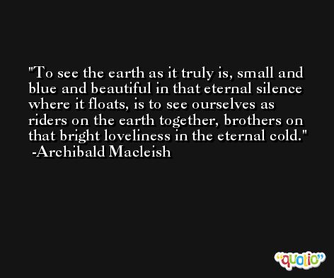 To see the earth as it truly is, small and blue and beautiful in that eternal silence where it floats, is to see ourselves as riders on the earth together, brothers on that bright loveliness in the eternal cold. -Archibald Macleish