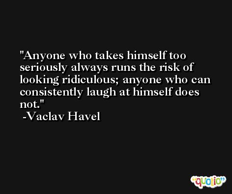 Anyone who takes himself too seriously always runs the risk of looking ridiculous; anyone who can consistently laugh at himself does not. -Vaclav Havel