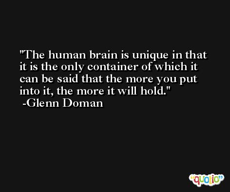 The human brain is unique in that it is the only container of which it can be said that the more you put into it, the more it will hold. -Glenn Doman