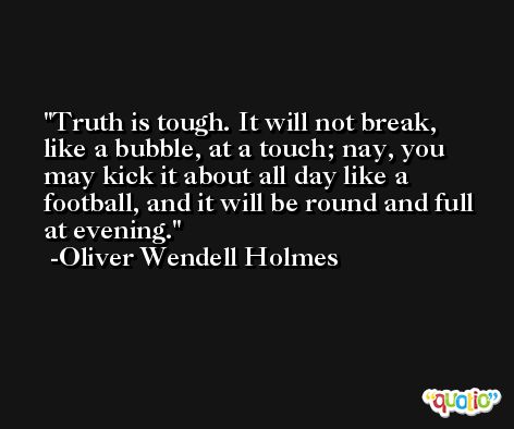 Truth is tough. It will not break, like a bubble, at a touch; nay, you may kick it about all day like a football, and it will be round and full at evening. -Oliver Wendell Holmes