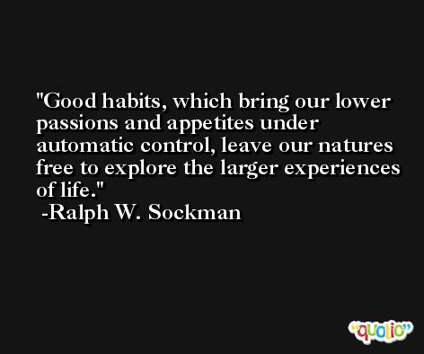Good habits, which bring our lower passions and appetites under automatic control, leave our natures free to explore the larger experiences of life. -Ralph W. Sockman