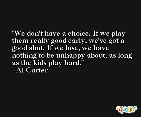 We don't have a choice. If we play them really good early, we've got a good shot. If we lose, we have nothing to be unhappy about, as long as the kids play hard. -Al Carter