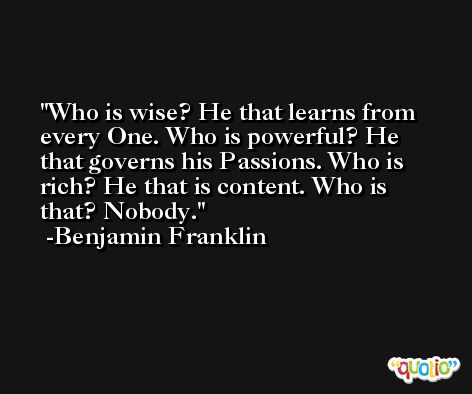 Who is wise? He that learns from every One. Who is powerful? He that governs his Passions. Who is rich? He that is content. Who is that? Nobody. -Benjamin Franklin