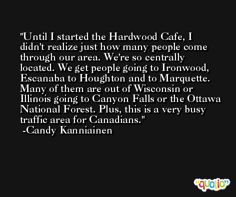 Until I started the Hardwood Cafe, I didn't realize just how many people come through our area. We're so centrally located. We get people going to Ironwood, Escanaba to Houghton and to Marquette. Many of them are out of Wisconsin or Illinois going to Canyon Falls or the Ottawa National Forest. Plus, this is a very busy traffic area for Canadians. -Candy Kanniainen