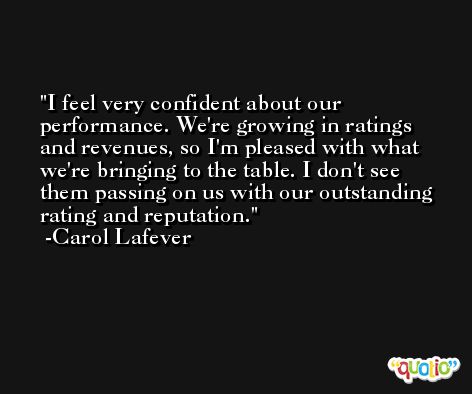 I feel very confident about our performance. We're growing in ratings and revenues, so I'm pleased with what we're bringing to the table. I don't see them passing on us with our outstanding rating and reputation. -Carol Lafever