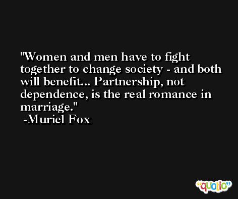 Women and men have to fight together to change society - and both will benefit... Partnership, not dependence, is the real romance in marriage. -Muriel Fox