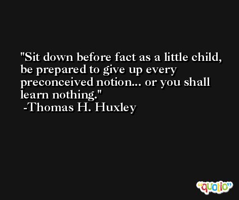 Sit down before fact as a little child, be prepared to give up every preconceived notion... or you shall learn nothing. -Thomas H. Huxley