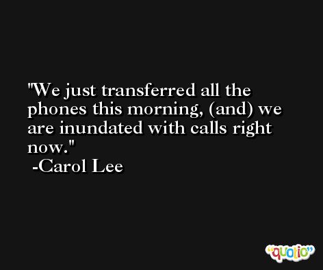 We just transferred all the phones this morning, (and) we are inundated with calls right now. -Carol Lee