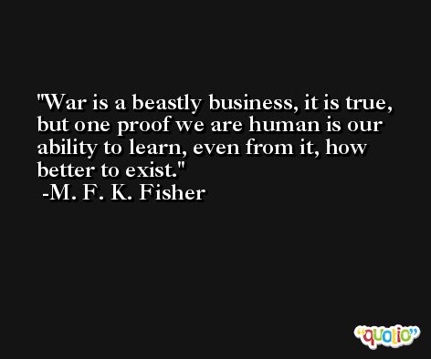 War is a beastly business, it is true, but one proof we are human is our ability to learn, even from it, how better to exist. -M. F. K. Fisher