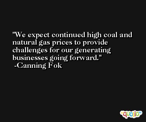 We expect continued high coal and natural gas prices to provide challenges for our generating businesses going forward. -Canning Fok