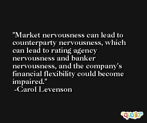 Market nervousness can lead to counterparty nervousness, which can lead to rating agency nervousness and banker nervousness, and the company's financial flexibility could become impaired. -Carol Levenson