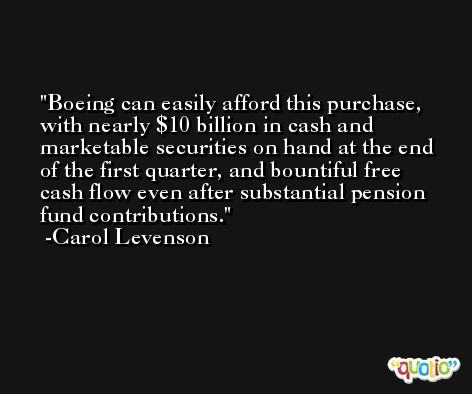 Boeing can easily afford this purchase, with nearly $10 billion in cash and marketable securities on hand at the end of the first quarter, and bountiful free cash flow even after substantial pension fund contributions. -Carol Levenson
