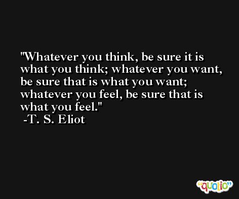 Whatever you think, be sure it is what you think; whatever you want, be sure that is what you want; whatever you feel, be sure that is what you feel. -T. S. Eliot
