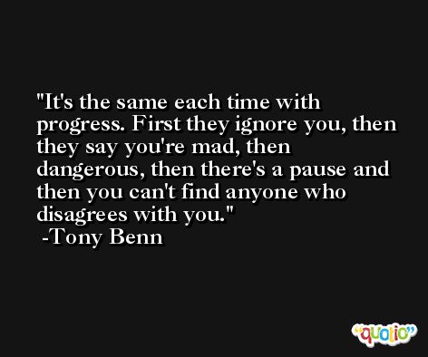It's the same each time with progress. First they ignore you, then they say you're mad, then dangerous, then there's a pause and then you can't find anyone who disagrees with you. -Tony Benn