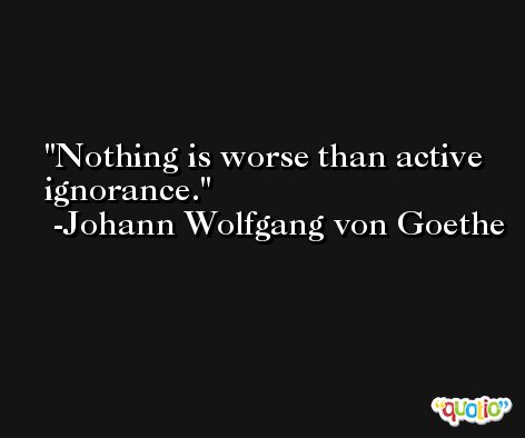 Nothing is worse than active ignorance. -Johann Wolfgang von Goethe