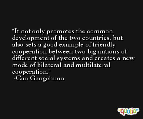 It not only promotes the common development of the two countries, but also sets a good example of friendly cooperation between two big nations of different social systems and creates a new mode of bilateral and multilateral cooperation. -Cao Gangchuan