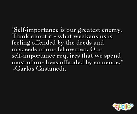 Self-importance is our greatest enemy. Think about it - what weakens us is feeling offended by the deeds and misdeeds of our fellowmen. Our self-importance requires that we spend most of our lives offended by someone. -Carlos Castaneda