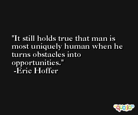 It still holds true that man is most uniquely human when he turns obstacles into opportunities. -Eric Hoffer