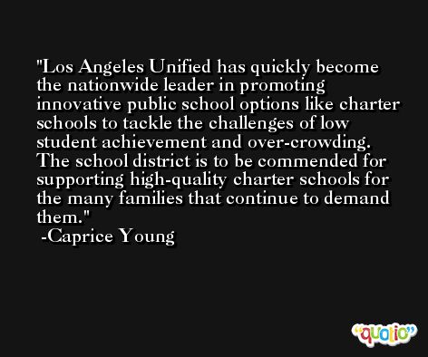 Los Angeles Unified has quickly become the nationwide leader in promoting innovative public school options like charter schools to tackle the challenges of low student achievement and over-crowding. The school district is to be commended for supporting high-quality charter schools for the many families that continue to demand them. -Caprice Young