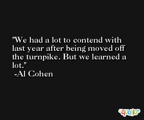 We had a lot to contend with last year after being moved off the turnpike. But we learned a lot. -Al Cohen