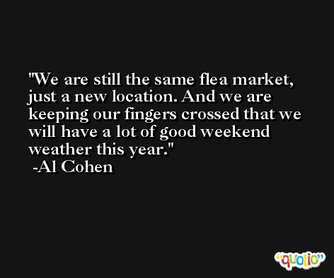 We are still the same flea market, just a new location. And we are keeping our fingers crossed that we will have a lot of good weekend weather this year. -Al Cohen