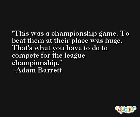 This was a championship game. To beat them at their place was huge. That's what you have to do to compete for the league championship. -Adam Barrett