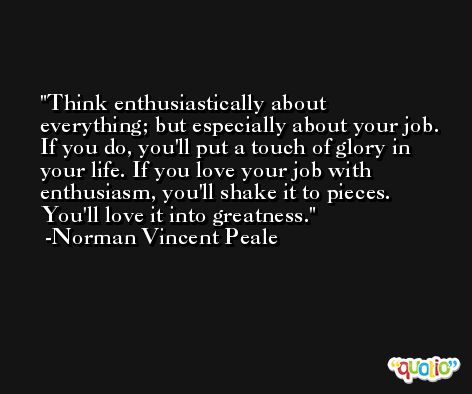 Think enthusiastically about everything; but especially about your job. If you do, you'll put a touch of glory in your life. If you love your job with enthusiasm, you'll shake it to pieces. You'll love it into greatness. -Norman Vincent Peale