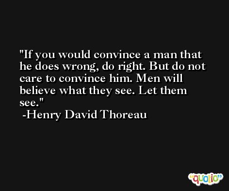If you would convince a man that he does wrong, do right. But do not care to convince him. Men will believe what they see. Let them see. -Henry David Thoreau