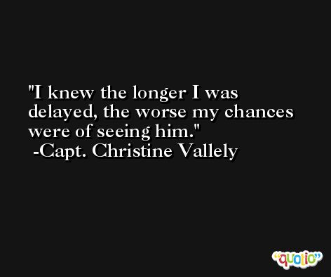 I knew the longer I was delayed, the worse my chances were of seeing him. -Capt. Christine Vallely