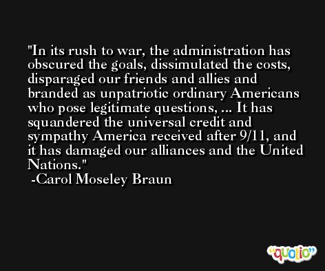 In its rush to war, the administration has obscured the goals, dissimulated the costs, disparaged our friends and allies and branded as unpatriotic ordinary Americans who pose legitimate questions, ... It has squandered the universal credit and sympathy America received after 9/11, and it has damaged our alliances and the United Nations. -Carol Moseley Braun