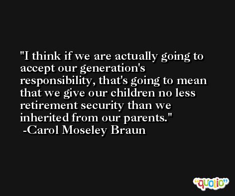 I think if we are actually going to accept our generation's responsibility, that's going to mean that we give our children no less retirement security than we inherited from our parents. -Carol Moseley Braun