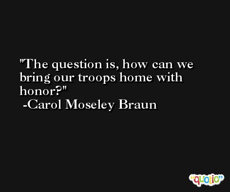 The question is, how can we bring our troops home with honor? -Carol Moseley Braun