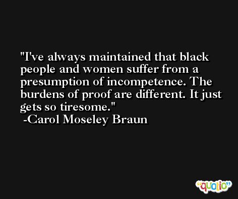 I've always maintained that black people and women suffer from a presumption of incompetence. The burdens of proof are different. It just gets so tiresome. -Carol Moseley Braun