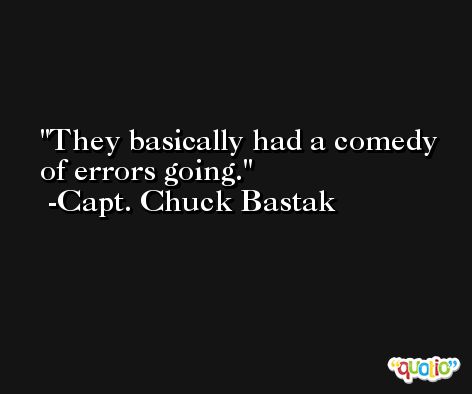 They basically had a comedy of errors going. -Capt. Chuck Bastak